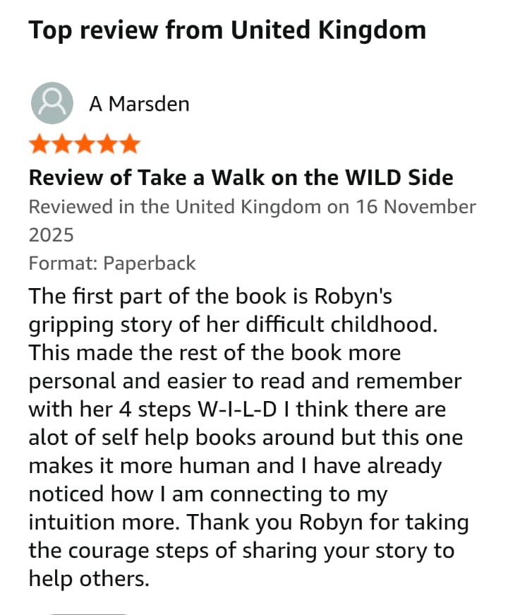 "The first part of the book is Robyn's gripping story of her difficult childhood.  This made the rest of the book more personal and easier to read and remember, with her 4 steps: W-I-L-D.

I think there are a lot of self help books around but this one makes it more human and I have already noticed how I am connecting to my intuition more.  

Thank you Robyn for taking the courageous steps of sharing your story to help others."